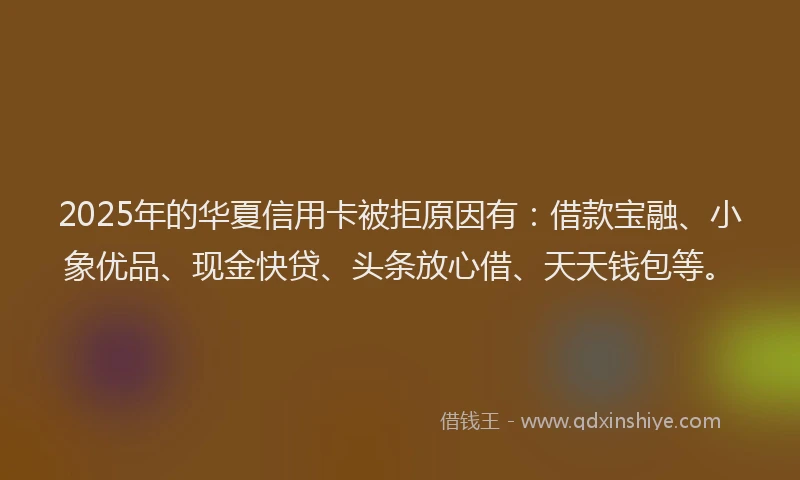 2025年的华夏信用卡被拒原因有：借款宝融、小象优品、现金快贷、头条放心借、天天钱包等。
