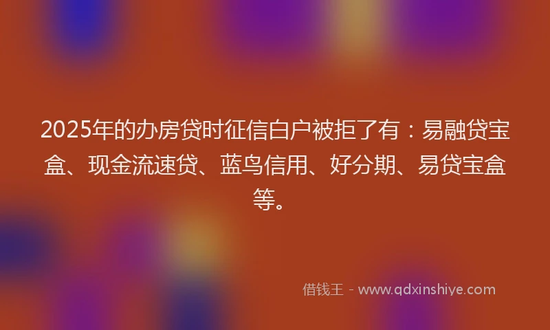2025年的办房贷时征信白户被拒了有：易融贷宝盒、现金流速贷、蓝鸟信用、好分期、易贷宝盒等。