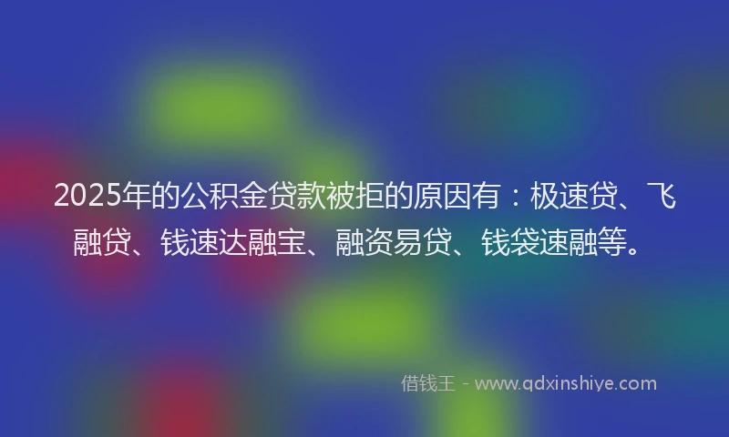 2025年的公积金贷款被拒的原因有：极速贷、飞融贷、钱速达融宝、融资易贷、钱袋速融等。