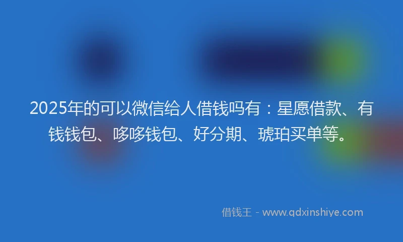 2025年的可以微信给人借钱吗有：星愿借款、有钱钱包、哆哆钱包、好分期、琥珀买单等。