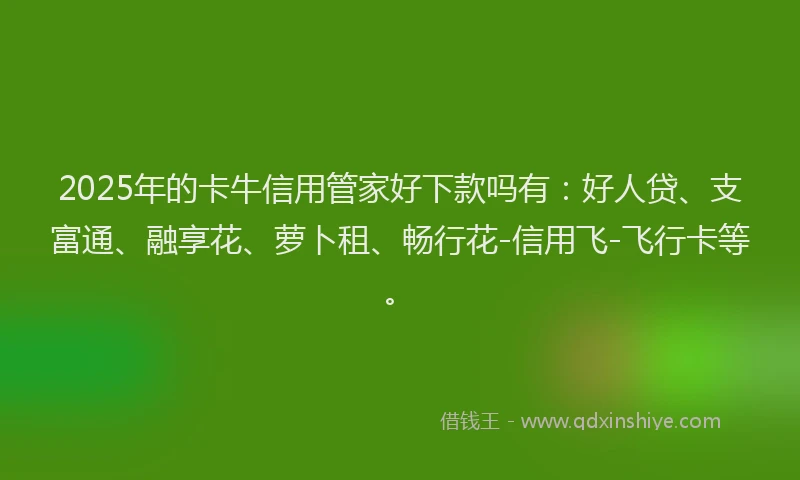 2025年的卡牛信用管家好下款吗有：好人贷、支富通、融享花、萝卜租、畅行花-信用飞-飞行卡等。