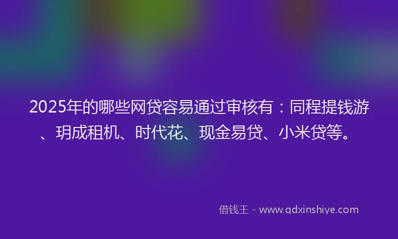 2025年的哪些网贷容易通过审核有：同程提钱游、玥成租机、时代花、现金易贷、小米贷等。