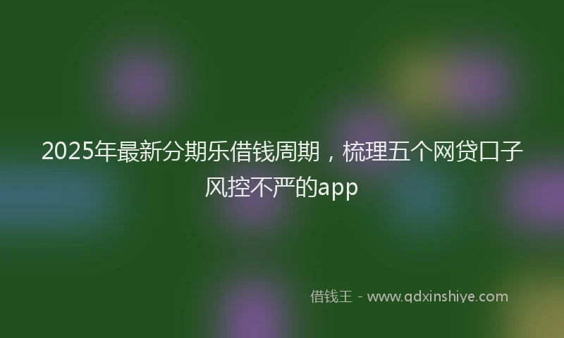 2025年最新分期乐借钱周期，梳理五个网贷口子风控不严的app
