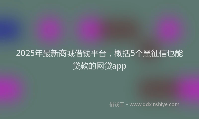 2025年最新商城借钱平台，概括5个黑征信也能贷款的网贷app