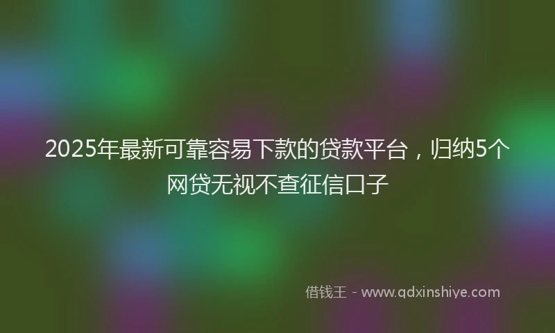 2025年最新可靠容易下款的贷款平台，归纳5个网贷无视不查征信口子