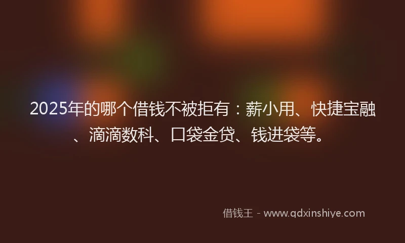 2025年的哪个借钱不被拒有：薪小用、快捷宝融、滴滴数科、口袋金贷、钱进袋等。