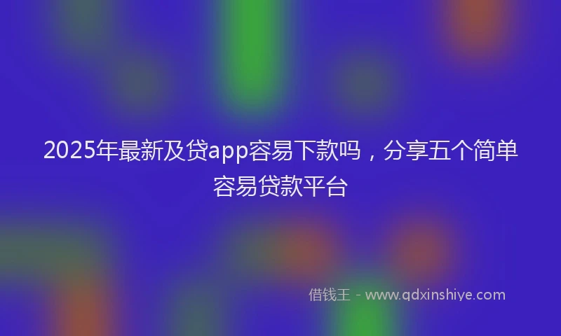 2025年最新及贷app容易下款吗，分享五个简单容易贷款平台