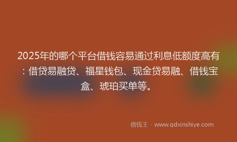2025年的哪个平台借钱容易通过利息低额度高有：借贷易融贷、福星钱包、现金贷易融、借钱宝盒、琥珀买单等。
