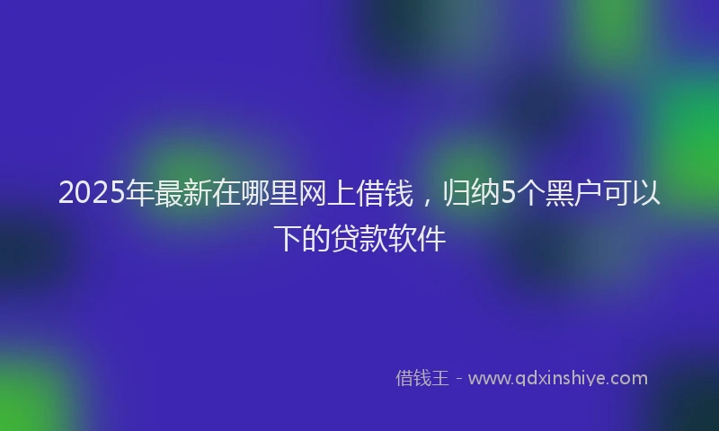 2025年最新在哪里网上借钱，归纳5个黑户可以下的贷款软件