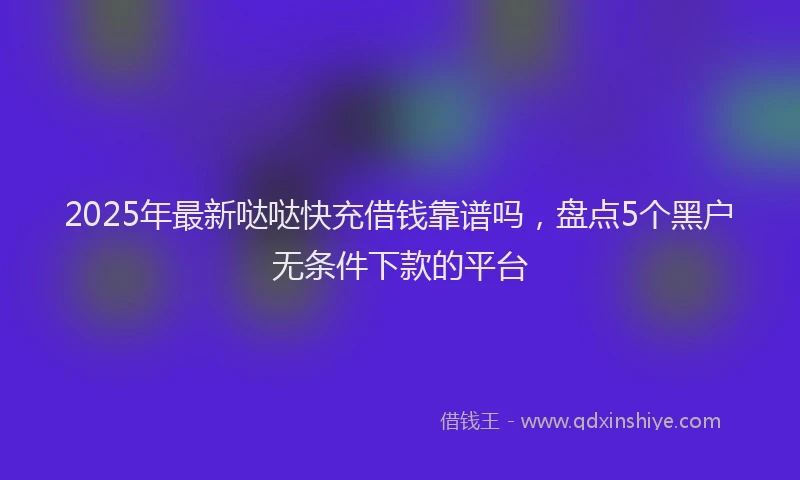 2025年最新哒哒快充借钱靠谱吗，盘点5个黑户无条件下款的平台