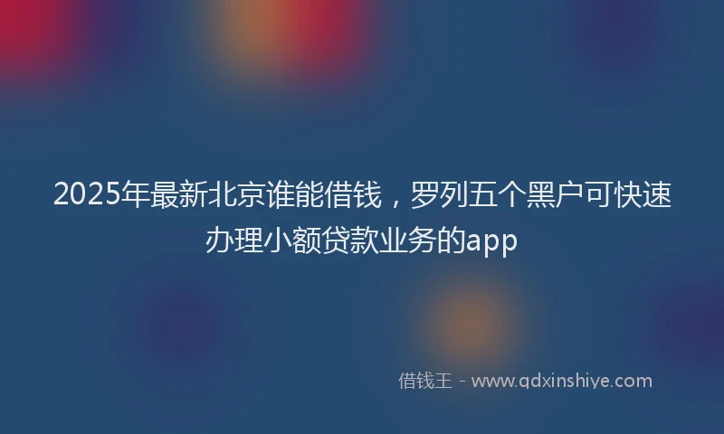 2025年最新北京谁能借钱，罗列五个黑户可快速办理小额贷款业务的app