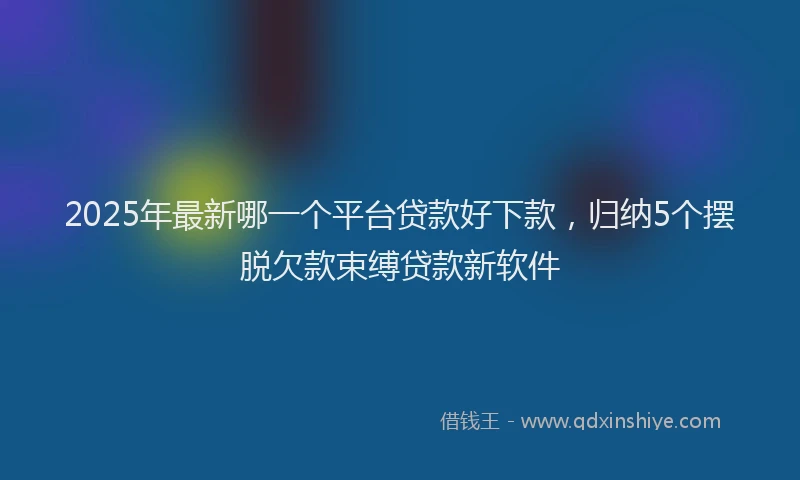 2025年最新哪一个平台贷款好下款，归纳5个摆脱欠款束缚贷款新软件