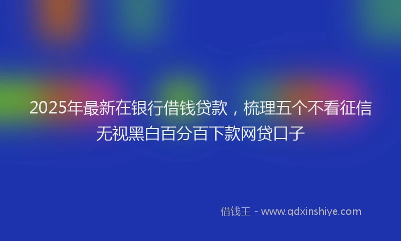 2025年最新在银行借钱贷款，梳理五个不看征信无视黑白百分百下款网贷口子