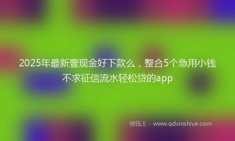 2025年最新壹现金好下款么，整合5个急用小钱不求征信流水轻松贷的app