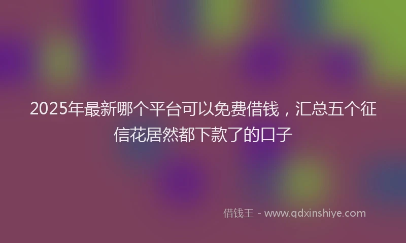 2025年最新哪个平台可以免费借钱，汇总五个征信花居然都下款了的口子