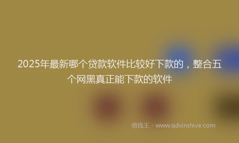 2025年最新哪个贷款软件比较好下款的，整合五个网黑真正能下款的软件