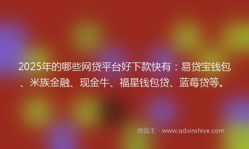 2025年的哪些网贷平台好下款快有：易贷宝钱包、米族金融、现金牛、福星钱包贷、蓝莓贷等。