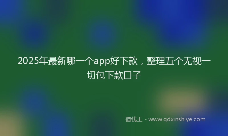 2025年最新哪一个app好下款，整理五个无视一切包下款口子