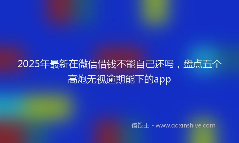 2025年最新在微信借钱不能自己还吗，盘点五个高炮无视逾期能下的app