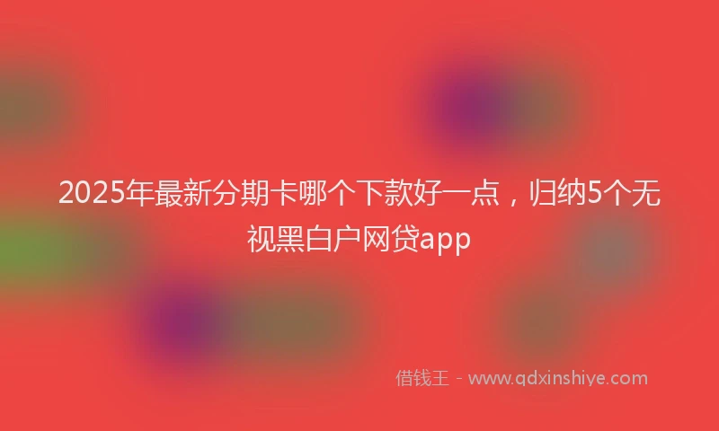 2025年最新分期卡哪个下款好一点，归纳5个无视黑白户网贷app