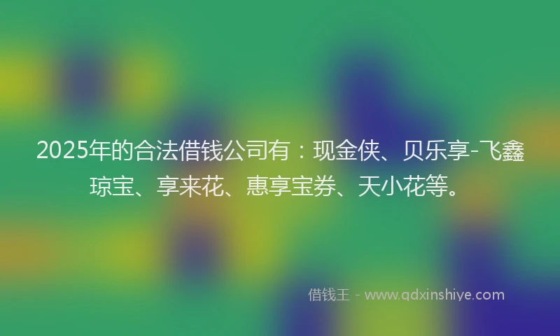 2025年的合法借钱公司有：现金侠、贝乐享-飞鑫琼宝、享来花、惠享宝券、天小花等。