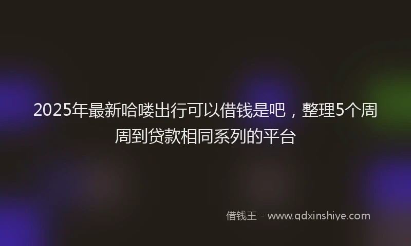 2025年最新哈喽出行可以借钱是吧，整理5个周周到贷款相同系列的平台
