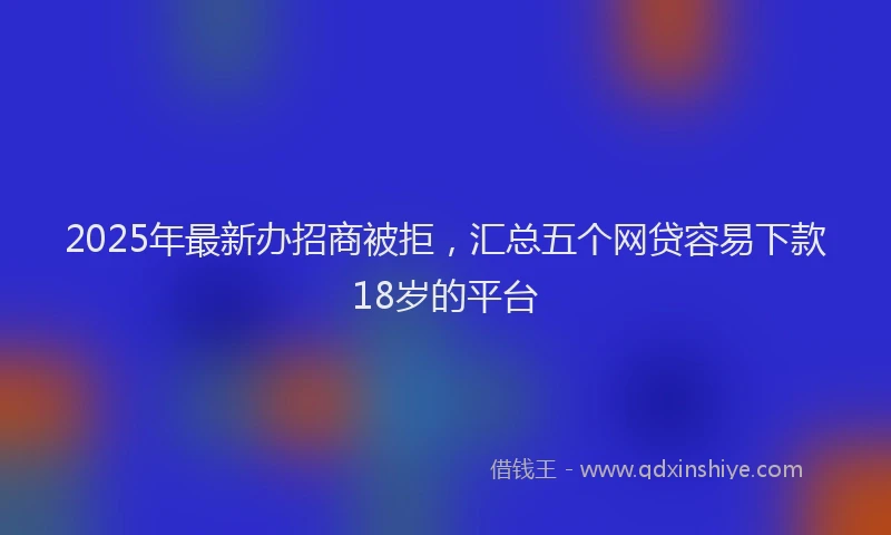 2025年最新办招商被拒，汇总五个网贷容易下款18岁的平台