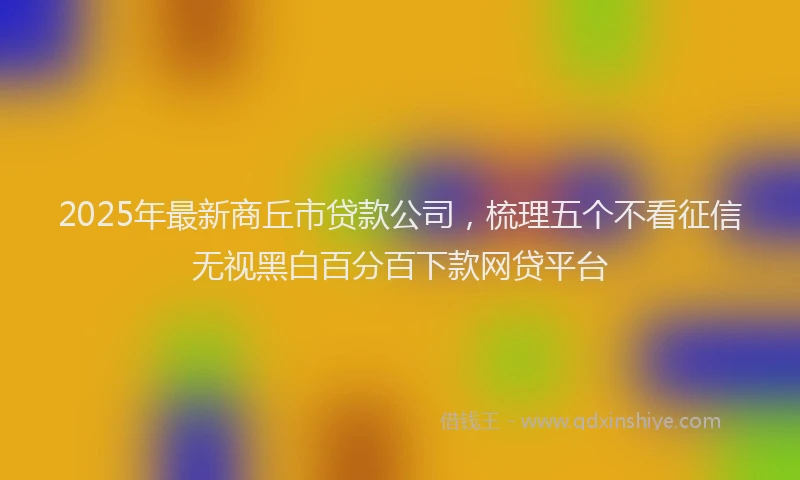 2025年最新商丘市贷款公司，梳理五个不看征信无视黑白百分百下款网贷平台