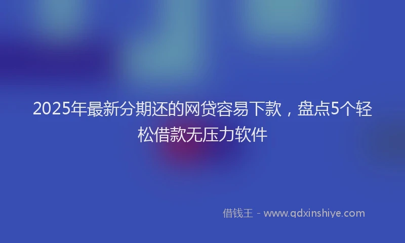 2025年最新分期还的网贷容易下款，盘点5个轻松借款无压力软件