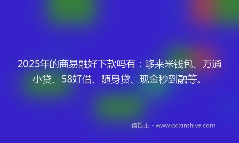 2025年的商易融好下款吗有：哆来米钱包、万通小贷、58好借、随身贷、现金秒到融等。