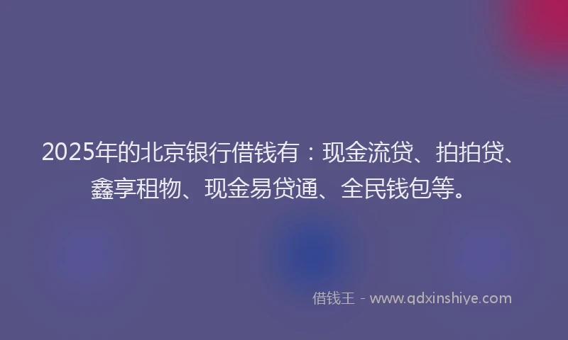 2025年的北京银行借钱有：现金流贷、拍拍贷、鑫享租物、现金易贷通、全民钱包等。