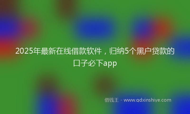 2025年最新在线借款软件，归纳5个黑户贷款的口子必下app