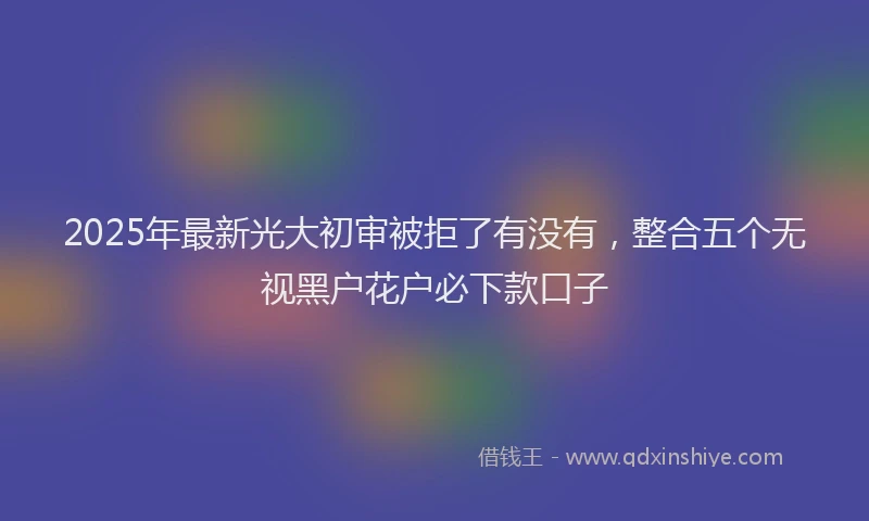 2025年最新光大初审被拒了有没有，整合五个无视黑户花户必下款口子