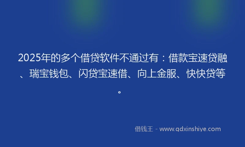 2025年的多个借贷软件不通过有：借款宝速贷融、瑞宝钱包、闪贷宝速借、向上金服、快快贷等。