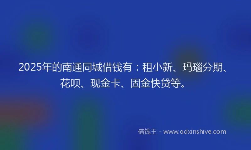2025年的南通同城借钱有：租小新、玛瑙分期、花呗、现金卡、固金快贷等。