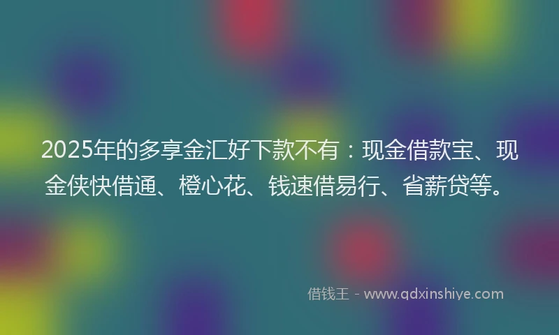 2025年的多享金汇好下款不有：现金借款宝、现金侠快借通、橙心花、钱速借易行、省薪贷等。