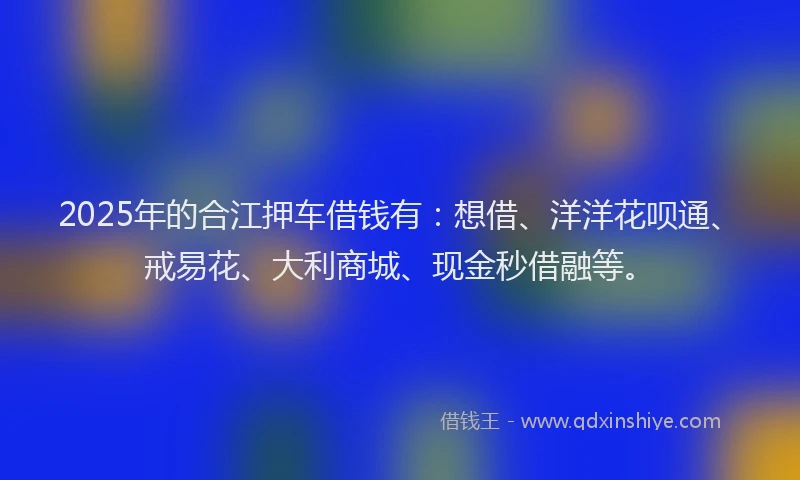 2025年的合江押车借钱有：想借、洋洋花呗通、戒易花、大利商城、现金秒借融等。