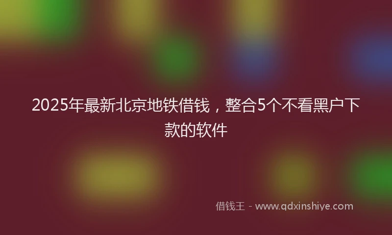 2025年最新北京地铁借钱，整合5个不看黑户下款的软件