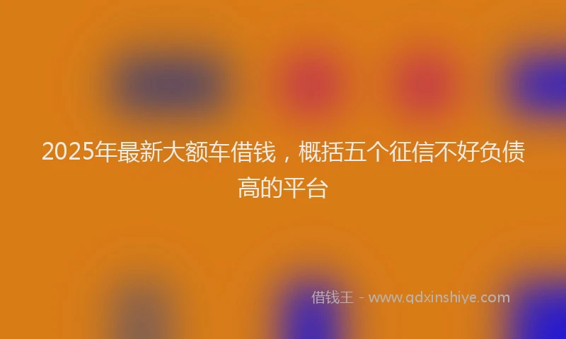 2025年最新大额车借钱，概括五个征信不好负债高的平台