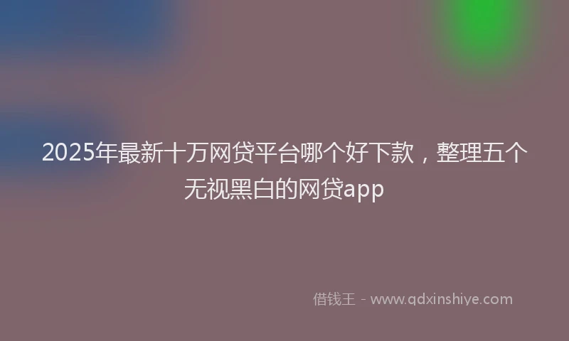 2025年最新十万网贷平台哪个好下款，整理五个无视黑白的网贷app