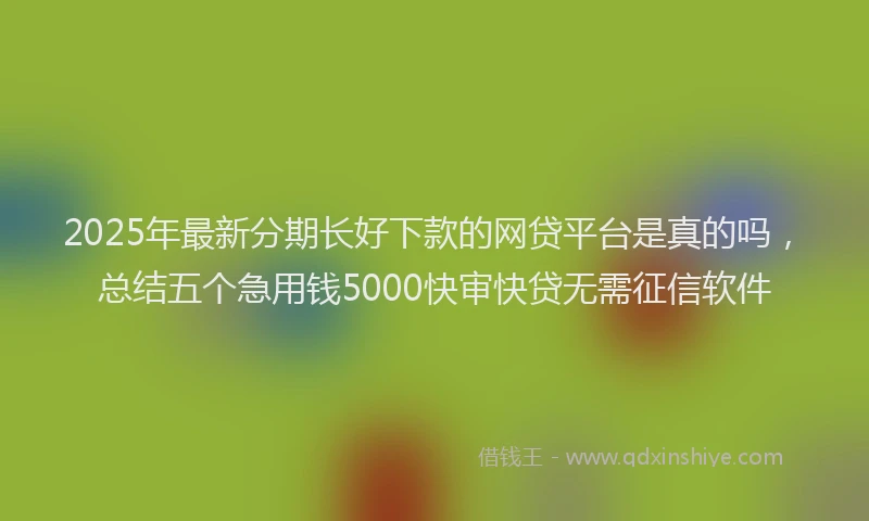 2025年最新分期长好下款的网贷平台是真的吗，总结五个急用钱5000快审快贷无需征信软件