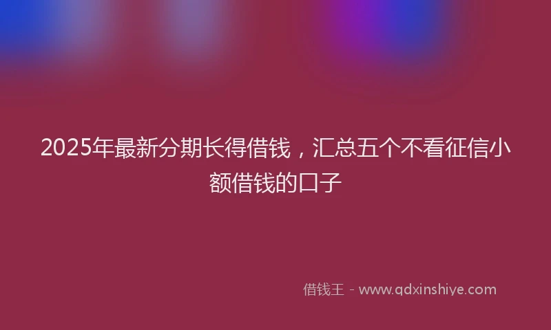 2025年最新分期长得借钱，汇总五个不看征信小额借钱的口子