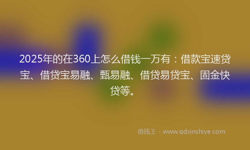 2025年的在360上怎么借钱一万有：借款宝速贷宝、借贷宝易融、甄易融、借贷易贷宝、固金快贷等。