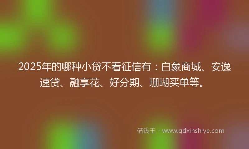 2025年的哪种小贷不看征信有：白象商城、安逸速贷、融享花、好分期、珊瑚买单等。