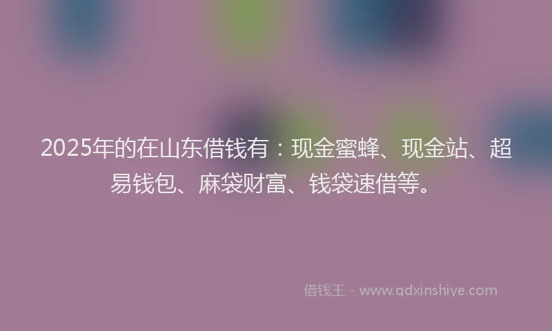 2025年的在山东借钱有：现金蜜蜂、现金站、超易钱包、麻袋财富、钱袋速借等。