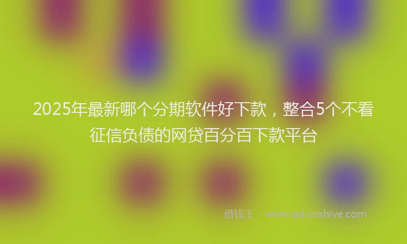 2025年最新哪个分期软件好下款，整合5个不看征信负债的网贷百分百下款平台