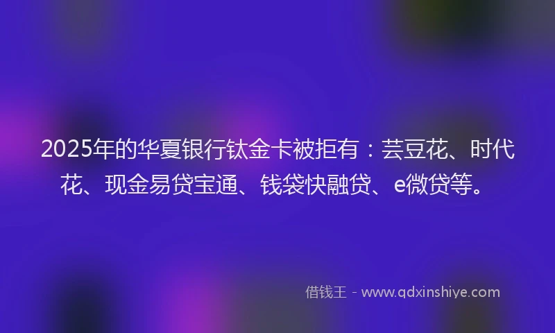2025年的华夏银行钛金卡被拒有：芸豆花、时代花、现金易贷宝通、钱袋快融贷、e微贷等。