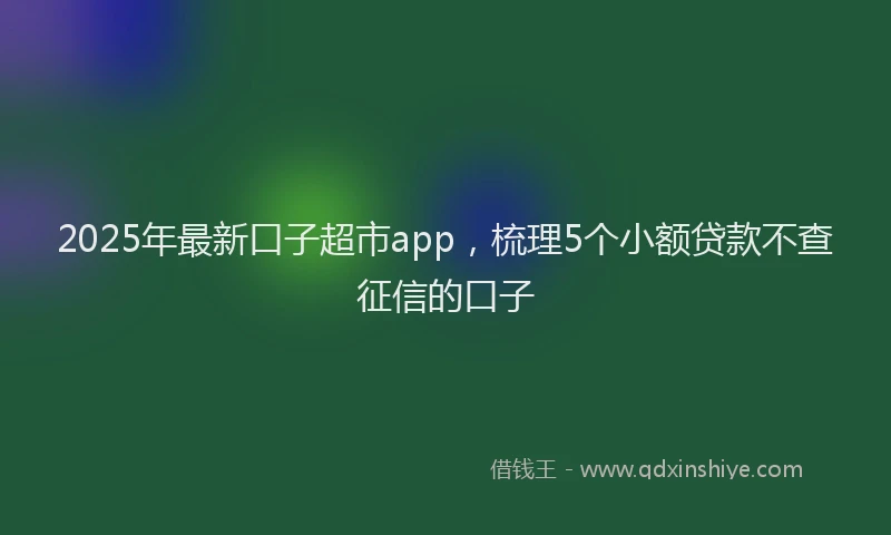 2025年最新口子超市app，梳理5个小额贷款不查征信的口子