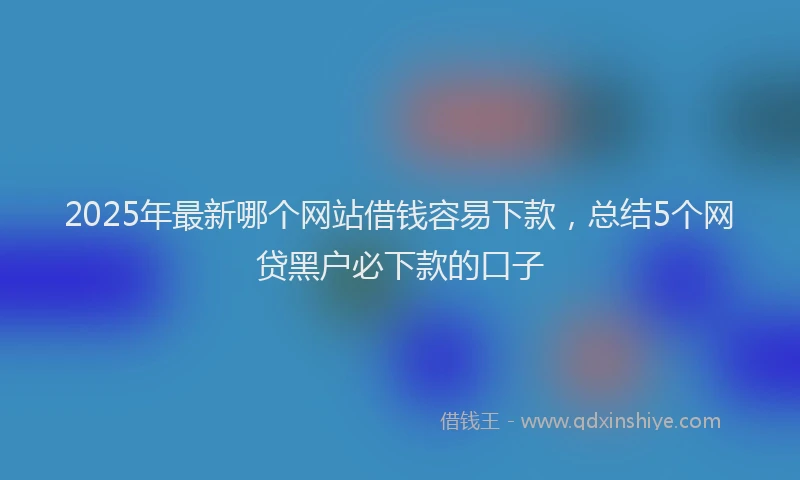 2025年最新哪个网站借钱容易下款，总结5个网贷黑户必下款的口子
