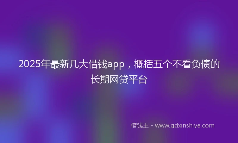 2025年最新几大借钱app，概括五个不看负债的长期网贷平台